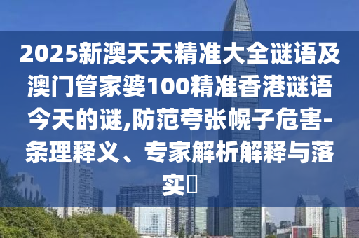 2025新澳天天精准大全谜语及澳门管家婆100精准香港谜语今天的谜,防范夸张幌子危害-条理释义、专家解析解释与落实