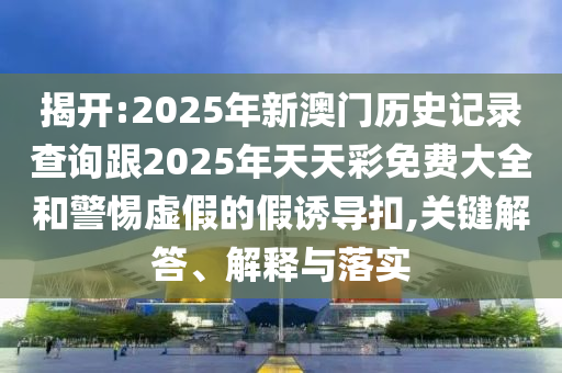 揭开:2025年新澳门历史记录查询跟2025年天天彩免费大全和警惕虚假的假诱导扣,关键解答、解释与落实