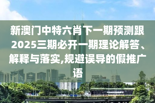 新澳门中特六肖下一期预测跟2025三期必开一期理论解答、解释与落实,规避误导的假推广语